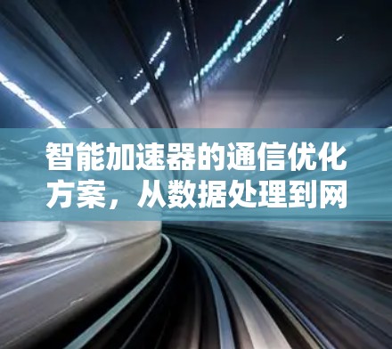 智能加速器的通信优化方案,从数据处理到网络效率的升级