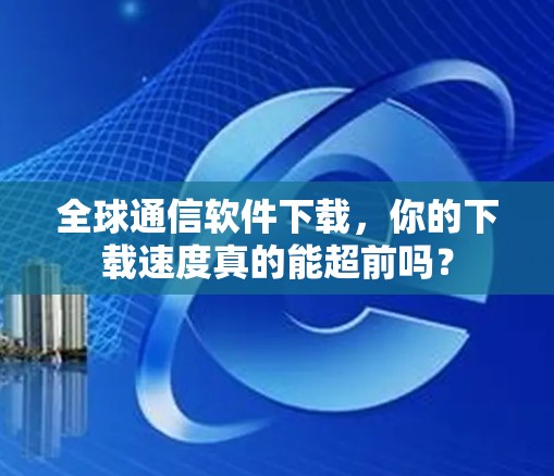 全球通信软件下载,你的下载速度真的能超前吗?