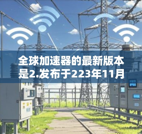 全球加速器的最新版本是2.发布于223年11月。它通过提升缓存管理、性能优化和用户体验等方面，提供更高效和稳定的数据传输功能。全球加速器帮助用户加速网络连接，节省资源并提升服务器性能