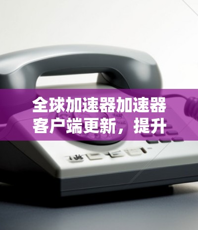全球加速器加速器客户端更新，提升网络性能的新标准