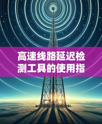 高速线路延迟检测工具的使用指南