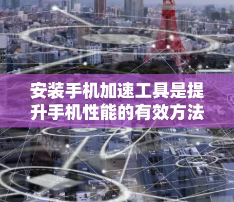 安装手机加速工具是提升手机性能的有效方法，可以按照以下步骤进行