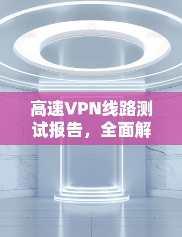 高速VPN线路测试报告,全面解析与优化建议 高速VPN线路测试报告,全面解析与优化建议