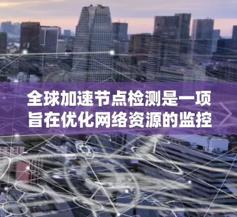 全球加速节点检测是一项旨在优化网络资源的监控和管理工作的系统性工作，具体涉及以下步骤和目标