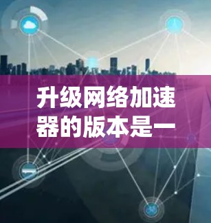 升级<strong>网络加速</strong>器的版本是一个系统性的过程，需要仔细考虑和规划。以下是一个系统化的升级指南