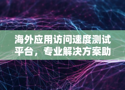 海外应用访问速度测试平台，专业解决方案助力全球应用发展