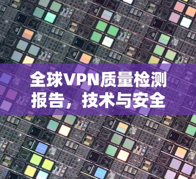 全球VPN质量检测报告,技术与安全的双重挑战 全球VPN质量检测报告,技术与安全的双重挑战