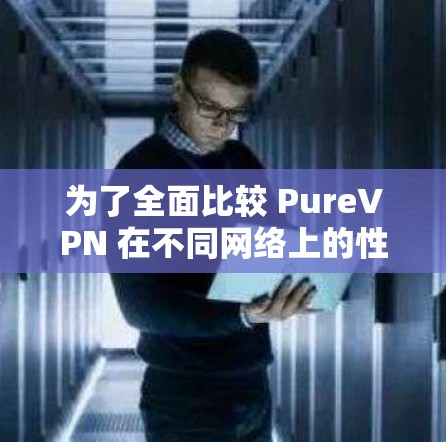为了全面比较 PureVPN 在不同网络上的性能，以下是详细的分析步骤和结果