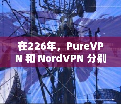 在226年，PureVPN 和 NordVPN 分别以其不同的定位和功能特点在VPN市场中表现突出。以下是对两者的详细比较
