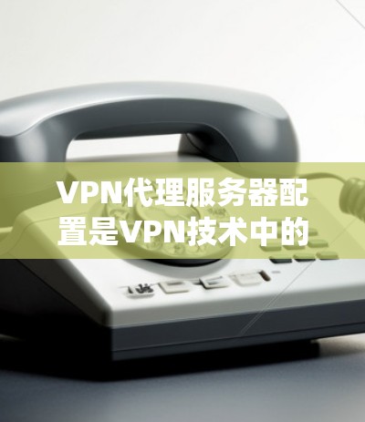 VPN代理服务器配置是VPN技术中的一个重要部分，掌握这一部分需要系统地学习和实践。以下是对VPN代理服务器配置的详细指南