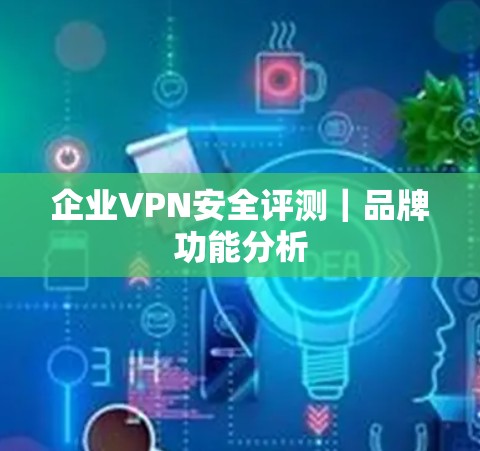 企业VPN安全评测|品牌功能分析 企业VPN安全评测|品牌功能分析