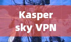 Kaspersky VPN翻墙工具|稳定VPN评测 Kaspersky VPN翻墙工具|稳定VPN评测
