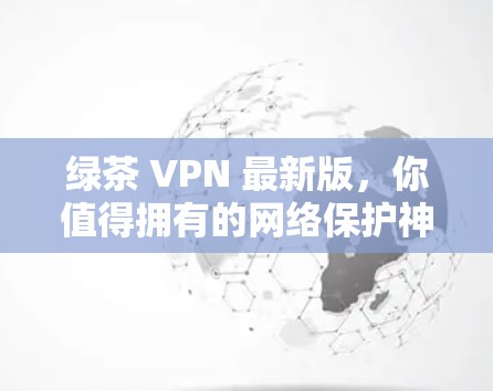 绿茶 VPN 最新版，你值得拥有的网络保护神器