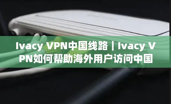 Ivacy VPN中国线路|Ivacy VPN如何帮助海外用户访问中国网络 Ivacy VPN中国线路|Ivacy VPN如何帮助海外用户访问中国网络