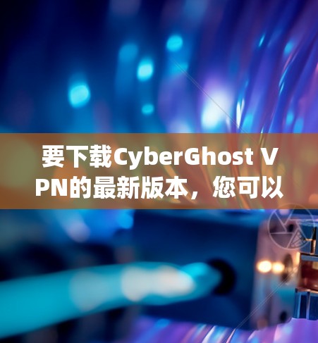 要下载CyberGhost VPN的最新版本，您可以按照以下步骤操作