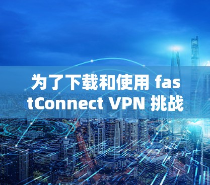 为了下载和使用 fastConnect VPN 挑战的安卓版本，您可以按照以下步骤进行