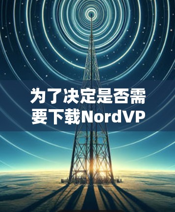 为了决定是否需要下载Nord<strong>VPN客户端</strong>，以下是一些关键考虑因素和结论