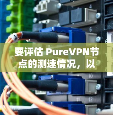 要评估 PureVPN节点的测速情况，以及在全球服务器中的表现，可以按照以下步骤进行分析