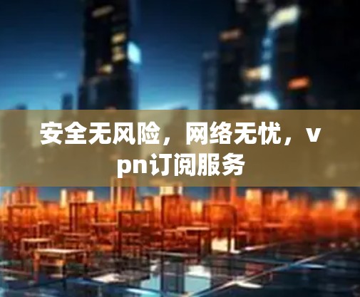 安全无风险，网络无忧，vpn订阅服务