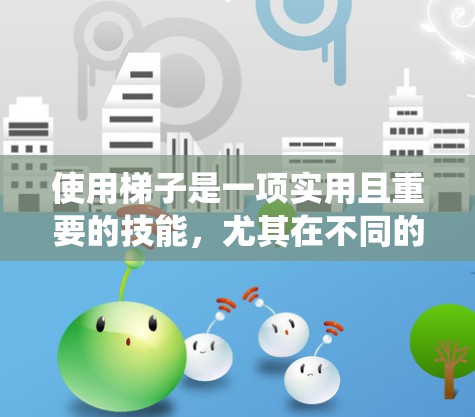 使用梯子是一项实用且重要的技能,尤其在不同的环境中,如室内、花园和户外。以下是一个系统化的梯子使用教程,涵盖结构、使用步骤、注意事项和维护方法